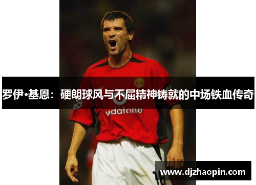 罗伊·基恩:硬朗球风与不屈精神铸就的中场铁血传奇