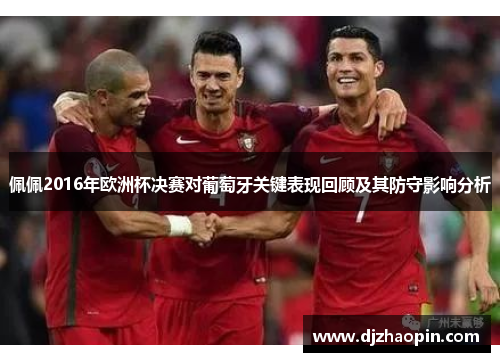 佩佩2016年欧洲杯决赛对葡萄牙关键表现回顾及其防守影响分析