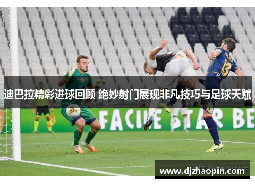 迪巴拉精彩进球回顾 绝妙射门展现非凡技巧与足球天赋