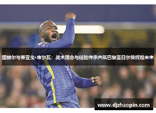 图赫尔与蒂亚戈·席尔瓦:战术理念与经验传承共筑巴黎圣日尔曼辉煌未来