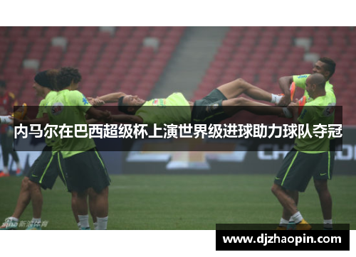 内马尔在巴西超级杯上演世界级进球助力球队夺冠