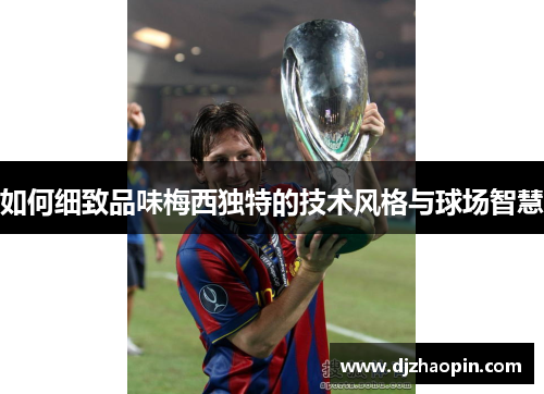 如何细致品味梅西独特的技术风格与球场智慧