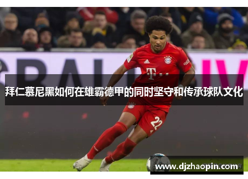 拜仁慕尼黑如何在雄霸德甲的同时坚守和传承球队文化