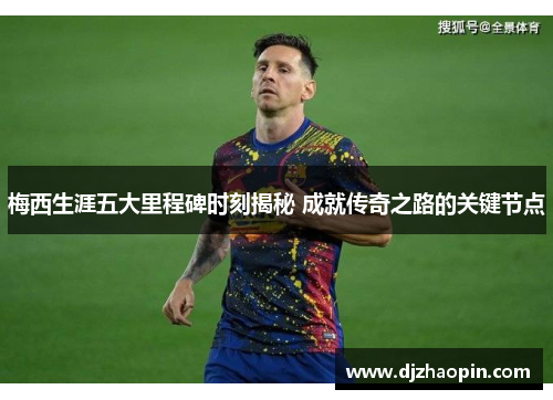 梅西生涯五大里程碑时刻揭秘 成就传奇之路的关键节点